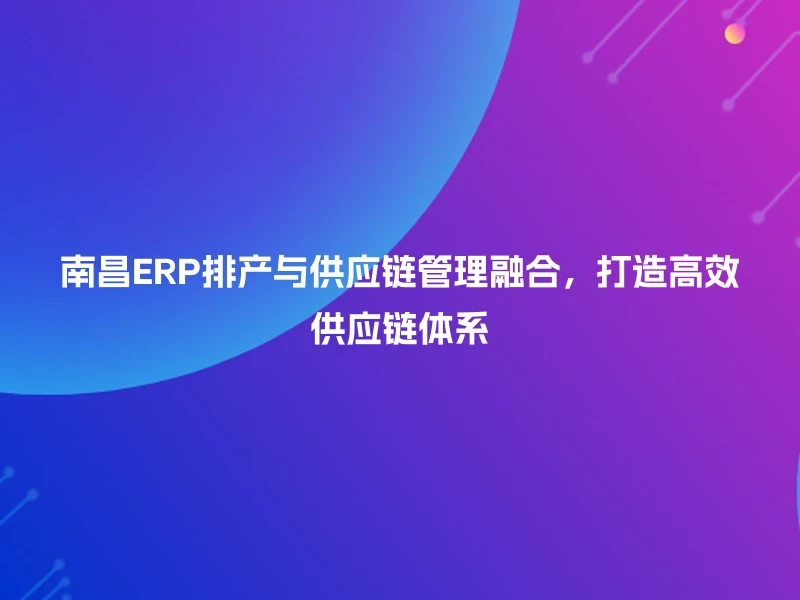 南昌ERP排产与供应链管理融合,打造高效供应链体系