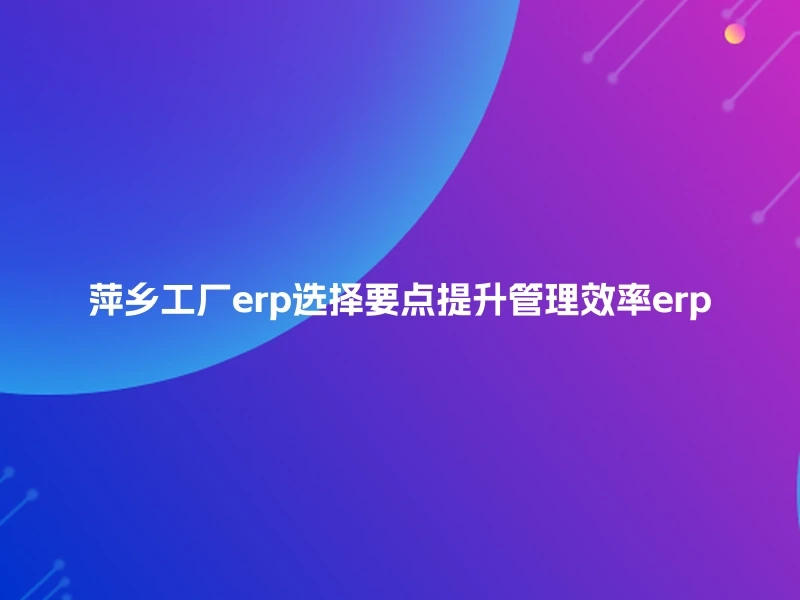 萍乡工厂erp选择要点提升管理效率erp