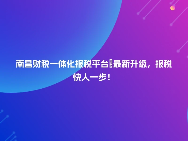 南昌财税一体化报税平台🚀最新升级，报税快人一步！