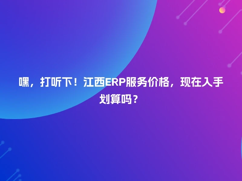 嘿，打听下！江西ERP服务价格，现在入手划算吗？