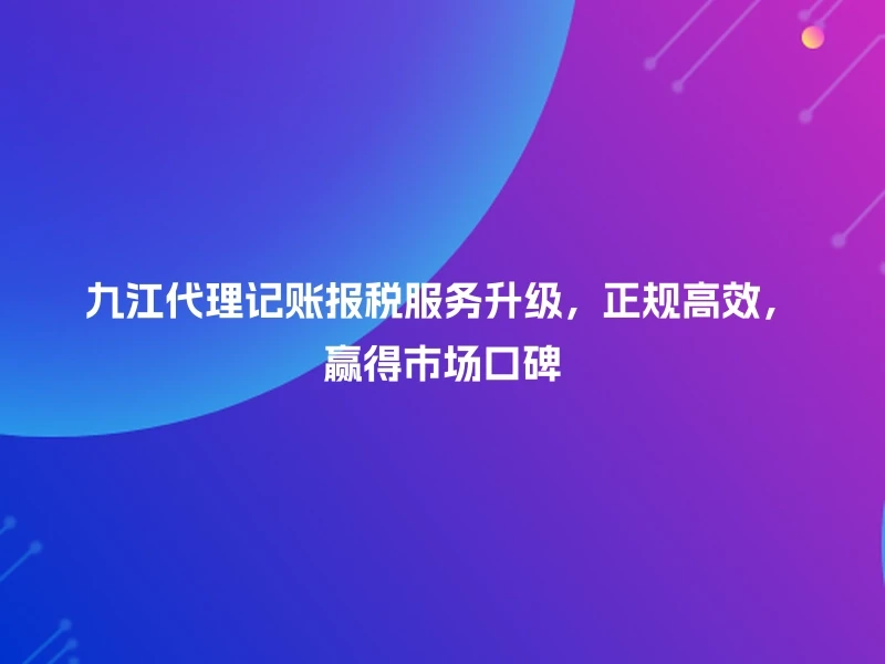 九江代理记账报税服务升级，正规高效，赢得市场口碑