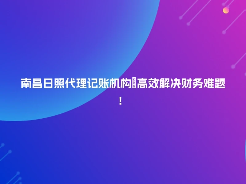 南昌日照代理记账机构🔥高效解决财务难题！