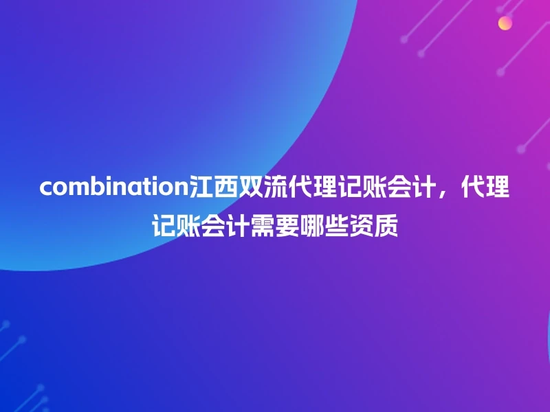 combination江西双流代理记账会计，代理记账会计需要哪些资质
