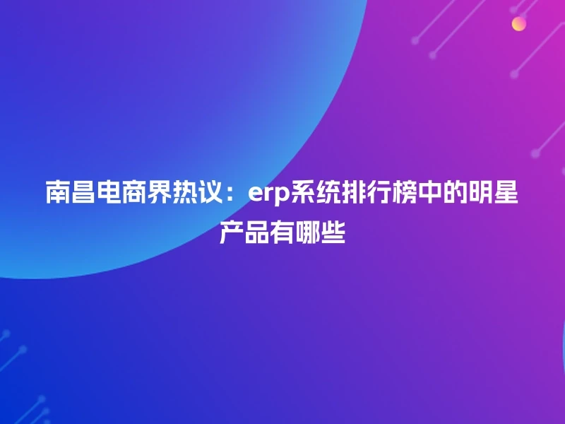 南昌电商界热议：erp系统排行榜中的明星产品有哪些