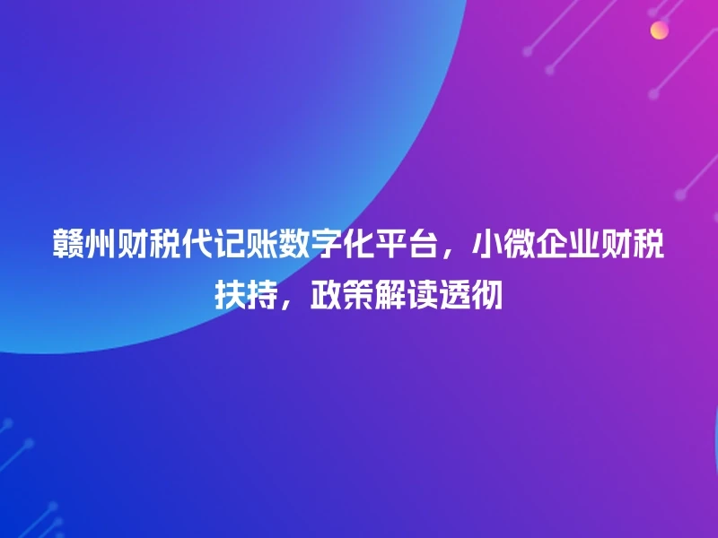 赣州财税代记账数字化平台,小微企业财税扶持,政策解读透彻