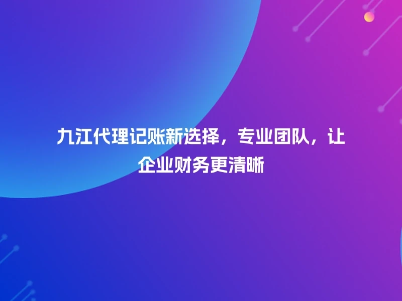 九江代理记账新选择，专业团队，让企业财务更清晰