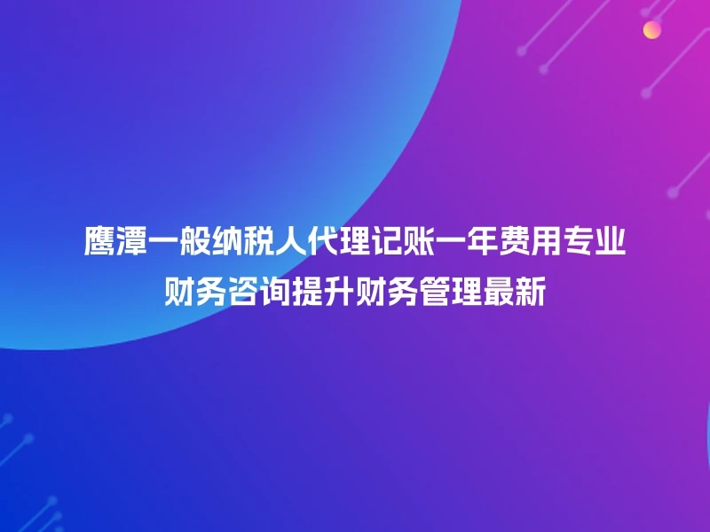 鹰潭一般纳税人代理记账一年费用专业财务咨询提升财务管理最新