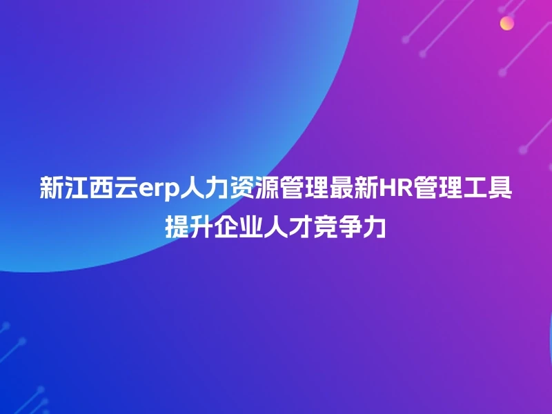 新江西云erp人力资源管理最新HR管理工具提升企业人才竞争力