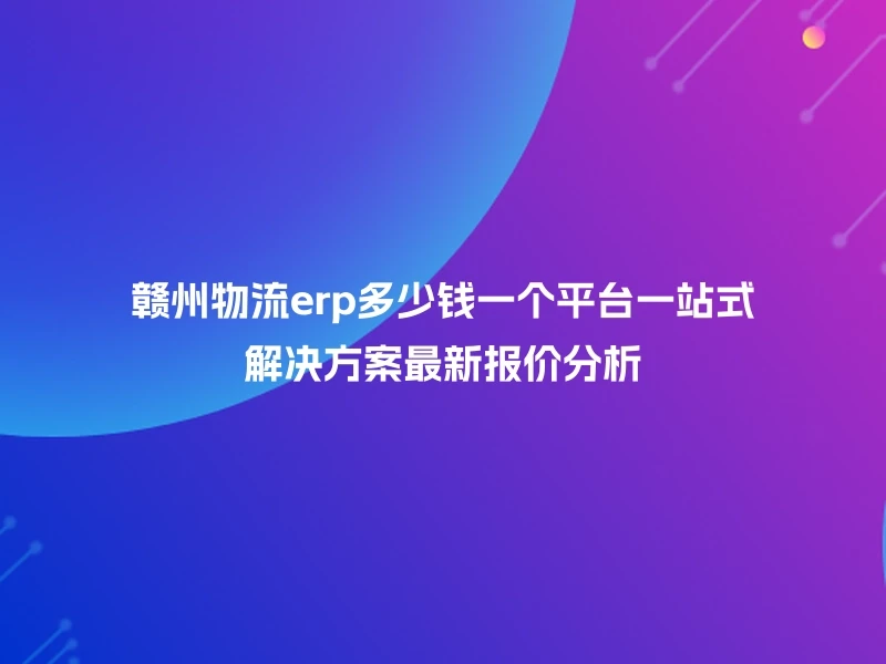 赣州物流erp多少钱一个平台一站式解决方案最新报价分析