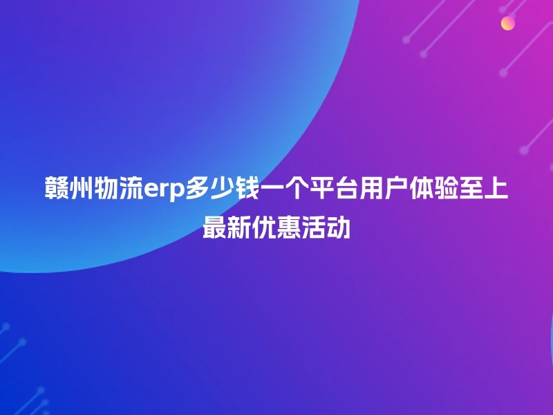 赣州物流erp多少钱一个平台用户体验至上最新优惠活动