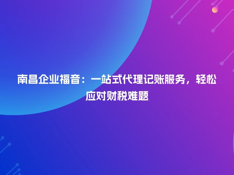南昌企业福音:一站式代理记账服务,轻松应对财税难题