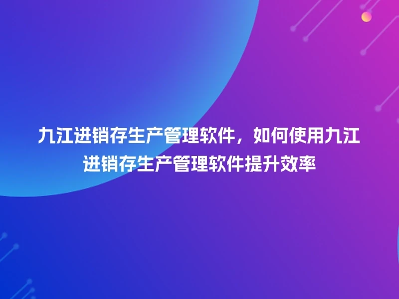 九江进销存生产管理软件，如何使用九江进销存生产管理软件提升效率