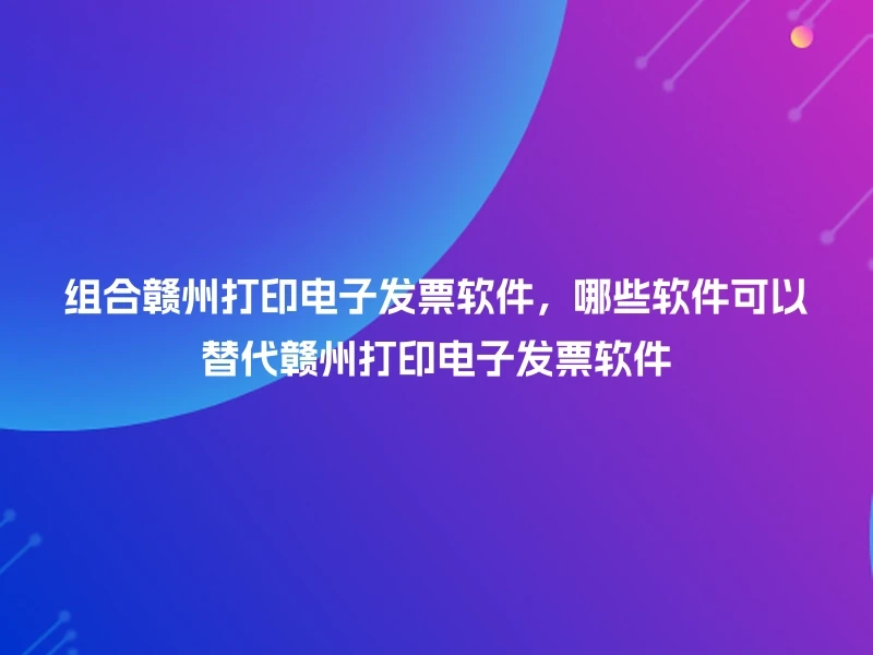 组合赣州打印电子发票软件，哪些软件可以替代赣州打印电子发票软件