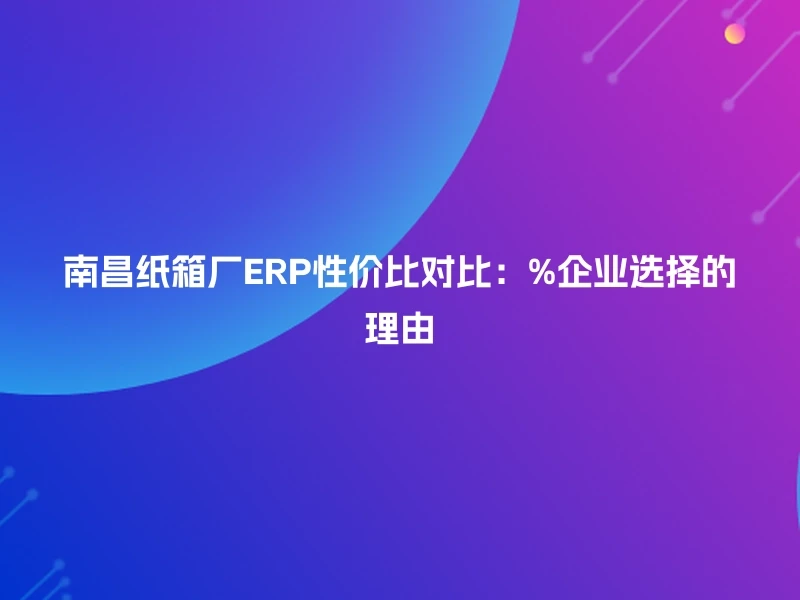 南昌纸箱厂ERP性价比对比：%企业选择的理由