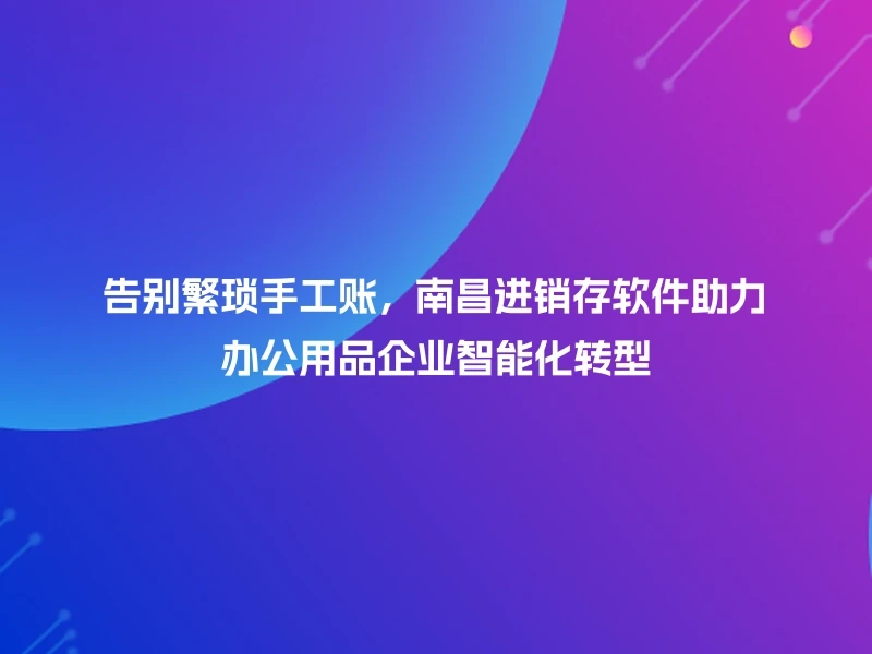 告别繁琐手工账，南昌进销存软件助力办公用品企业智能化转型