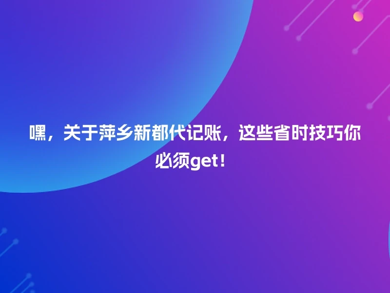 嘿，关于萍乡新都代记账，这些省时技巧你必须get！
