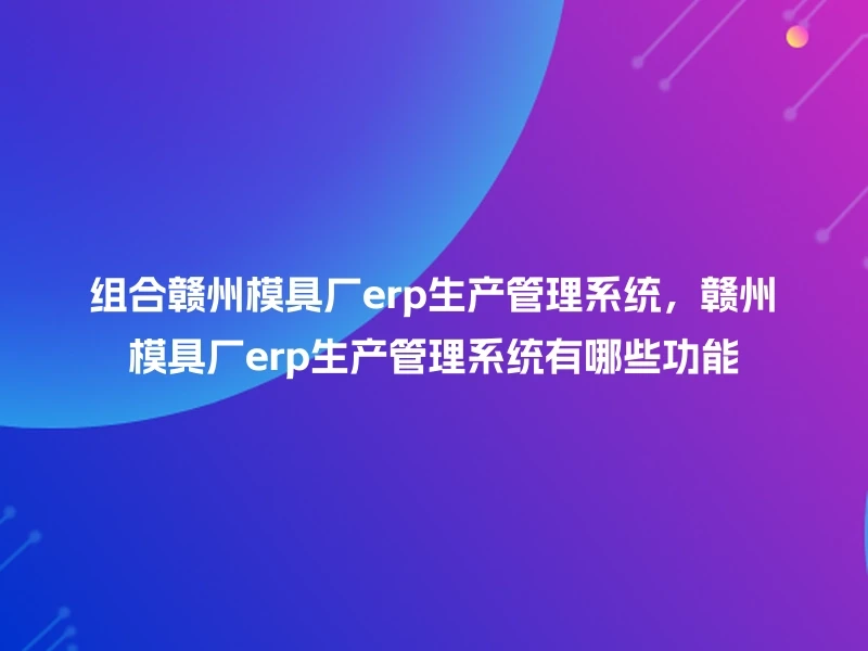 组合赣州模具厂erp生产管理系统，赣州模具厂erp生产管理系统有哪些功能