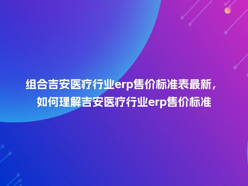 组合吉安医疗行业erp售价标准表最新，如何理解吉安医疗行业erp售价标准