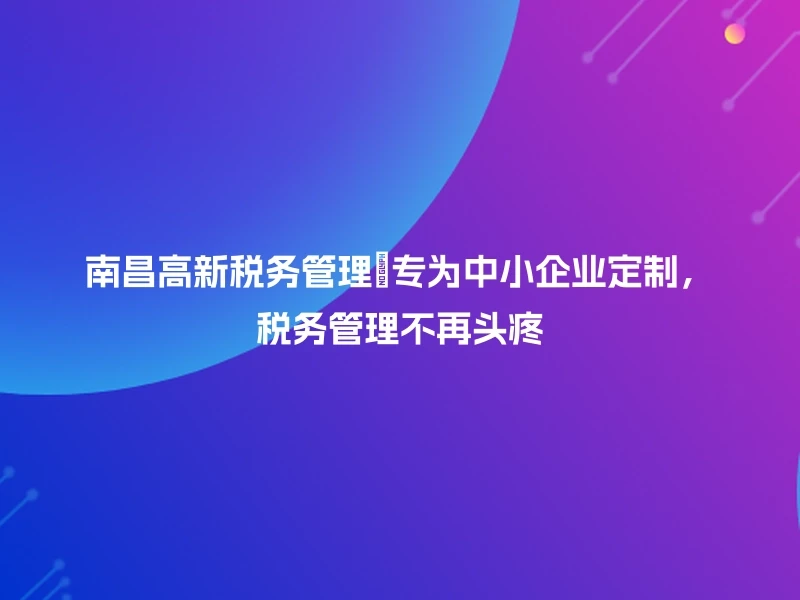 南昌高新税务管理💼专为中小企业定制，税务管理不再头疼