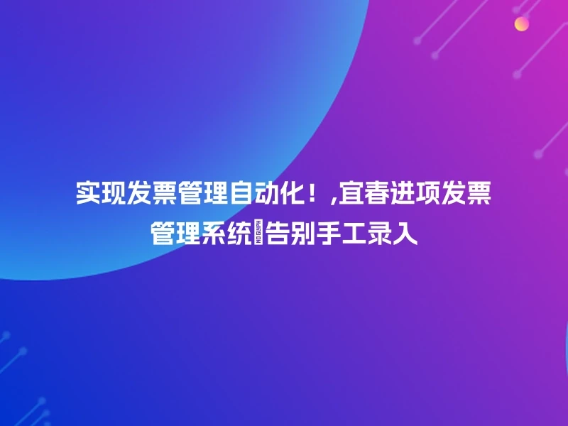 实现发票管理自动化！,宜春进项发票管理系统🎉告别手工录入