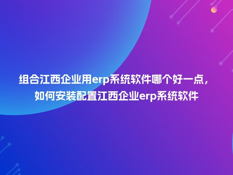 组合江西企业用erp系统软件哪个好一点，如何安装配置江西企业erp系统软件