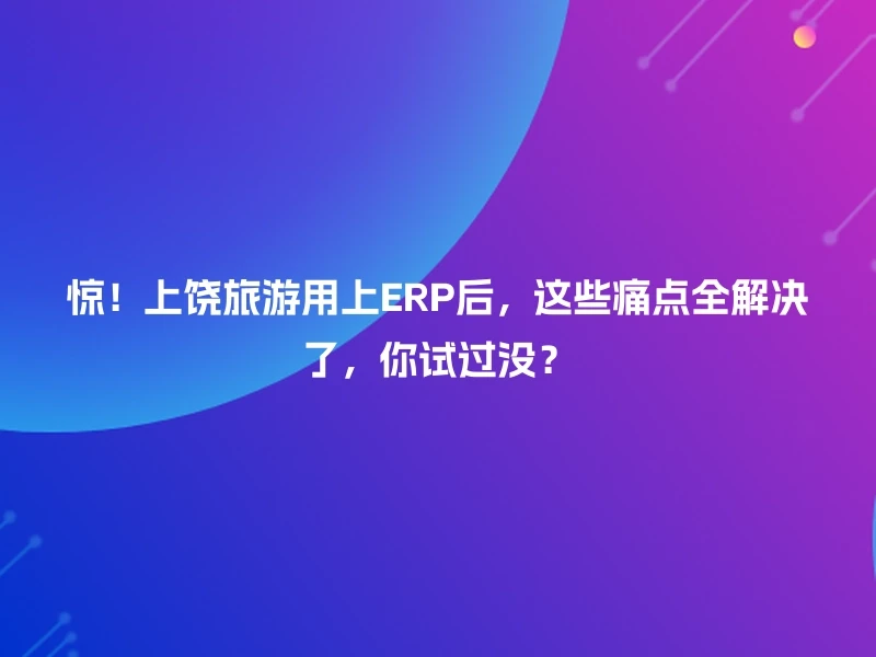 惊！上饶旅游用上ERP后，这些痛点全解决了，你试过没？