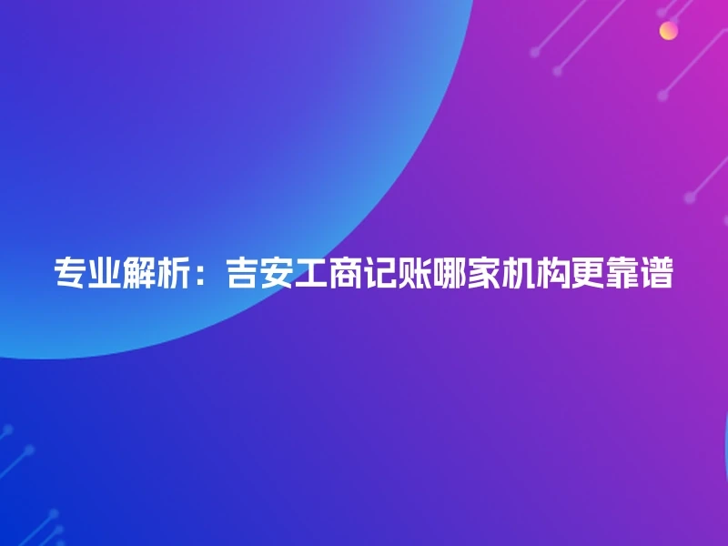 专业解析：吉安工商记账哪家机构更靠谱