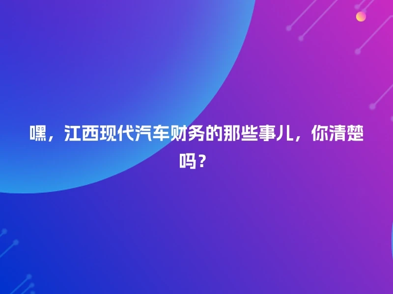 嘿，江西现代汽车财务的那些事儿，你清楚吗？