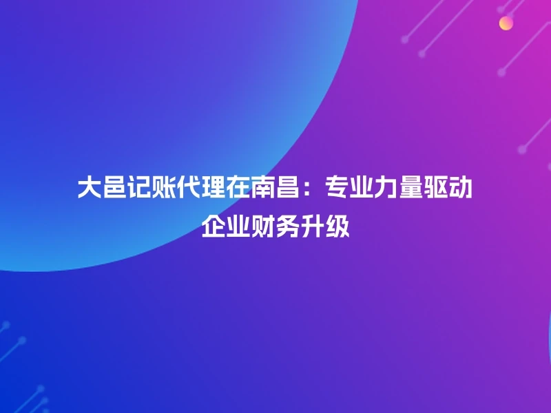 大邑记账代理在南昌：专业力量驱动企业财务升级