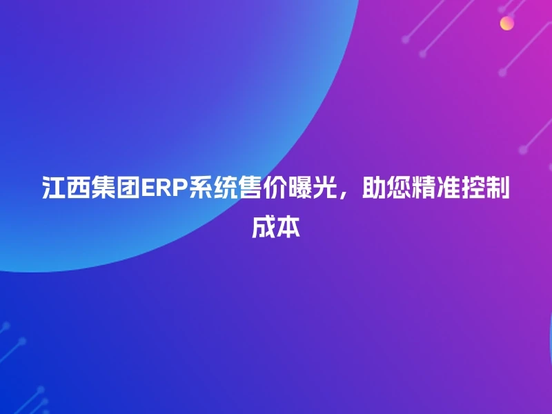 江西集团ERP系统售价曝光，助您精准控制成本