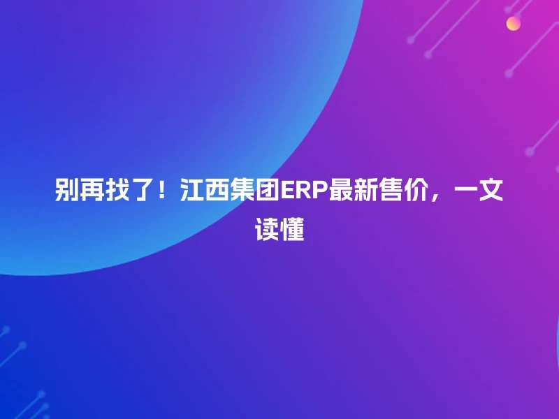 别再找了！江西集团ERP最新售价，一文读懂
