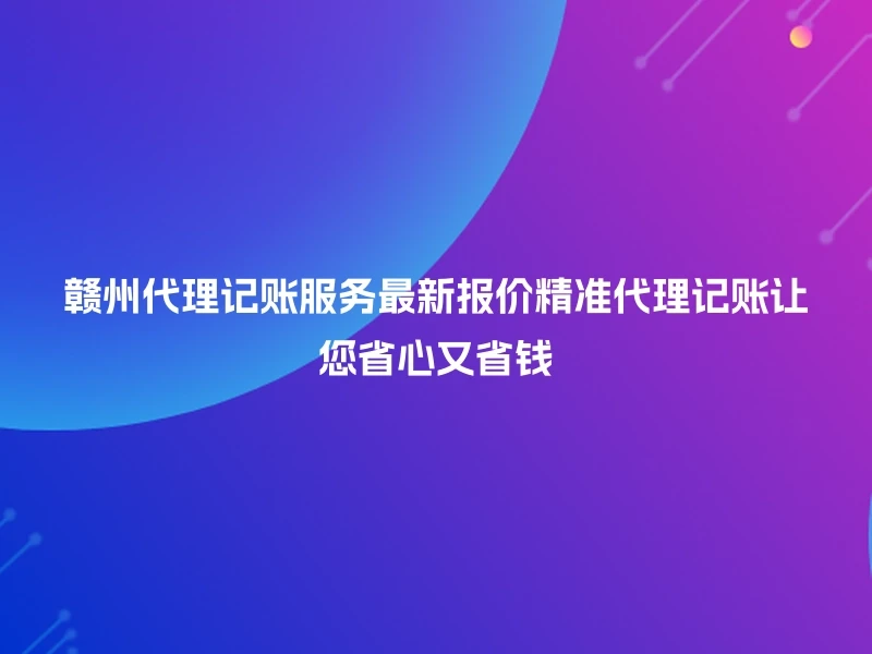 赣州代理记账服务最新报价精准代理记账让您省心又省钱
