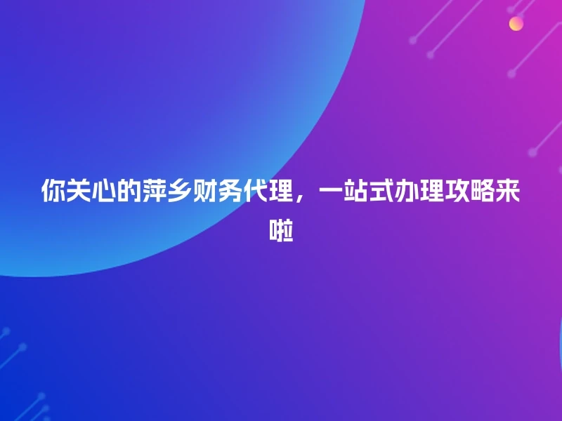 你关心的萍乡财务代理，一站式办理攻略来啦