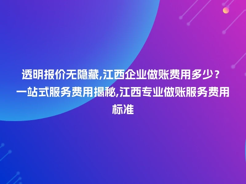 透明报价无隐藏,江西企业做账费用多少？一站式服务费用揭秘,江西专业做账服务费用标准
