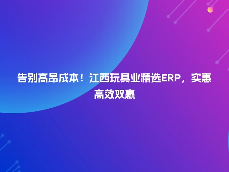 告别高昂成本！江西玩具业精选ERP，实惠高效双赢