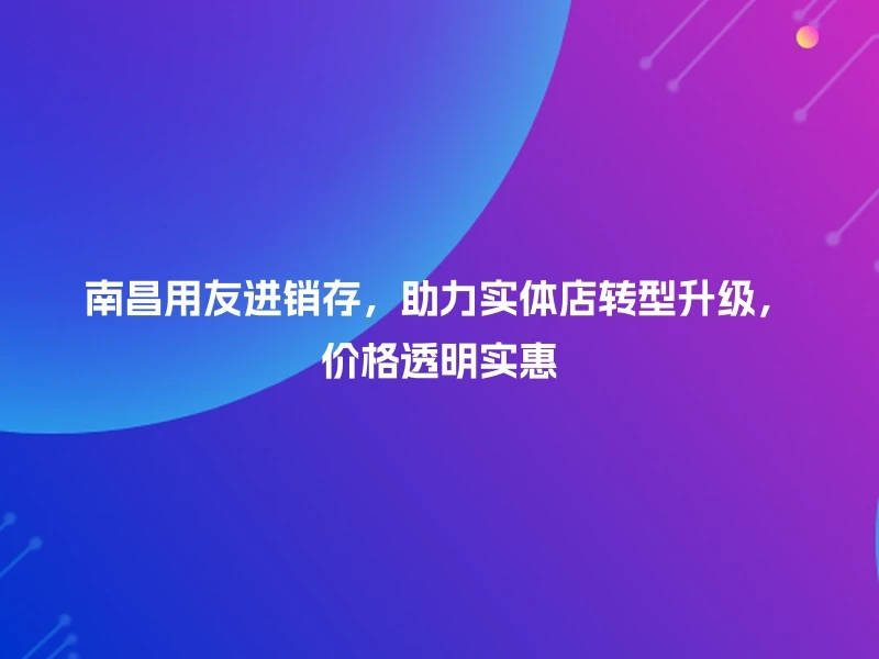 南昌用友进销存，助力实体店转型升级，价格透明实惠