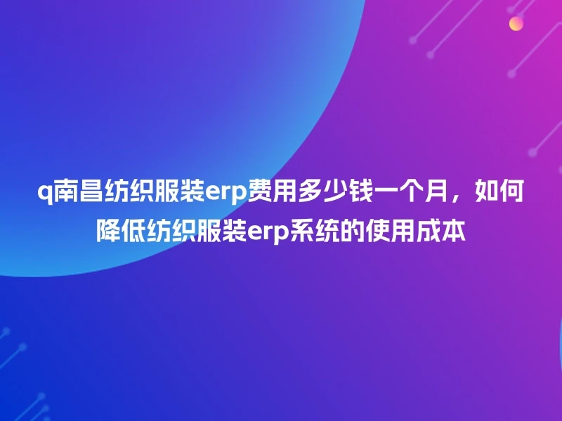 q南昌纺织服装erp费用多少钱一个月，如何降低纺织服装erp系统的使用成本
