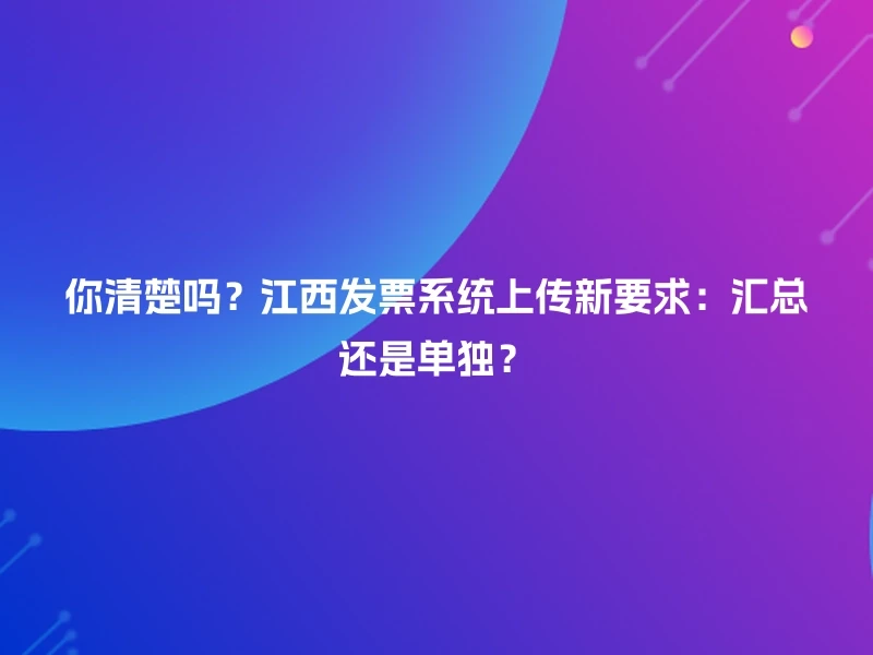 你清楚吗？江西发票系统上传新要求：汇总还是单独？