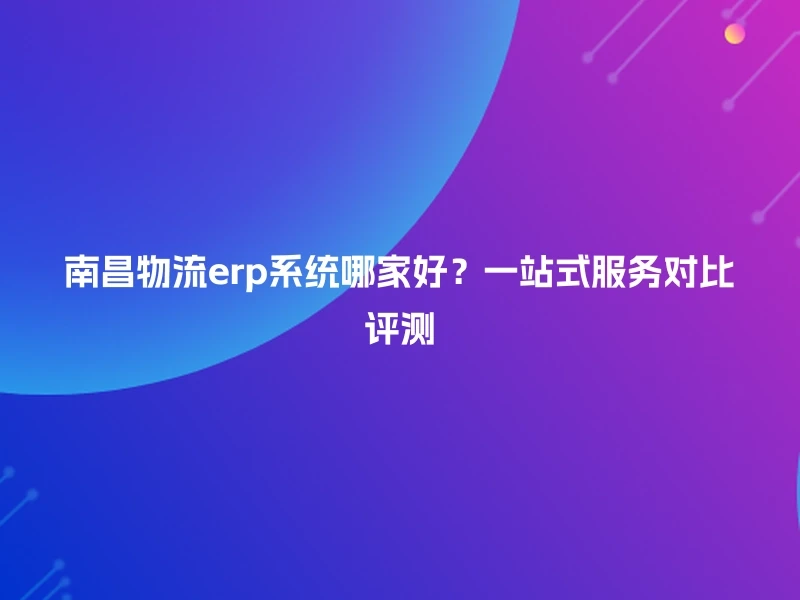 南昌物流erp系统哪家好？一站式服务对比评测