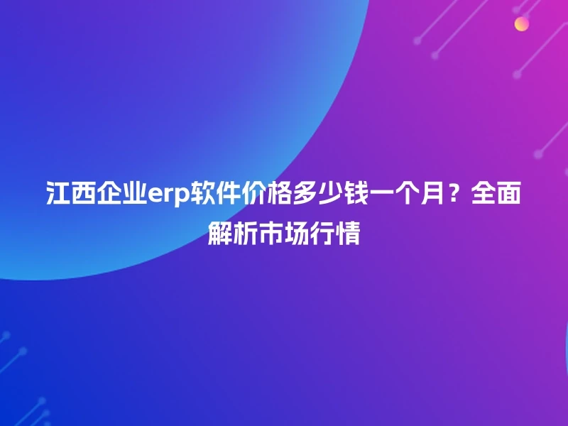 江西企业erp软件价格多少钱一个月？全面解析市场行情