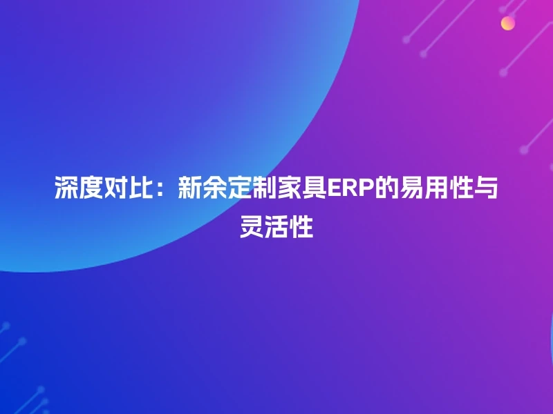 深度对比：新余定制家具ERP的易用性与灵活性