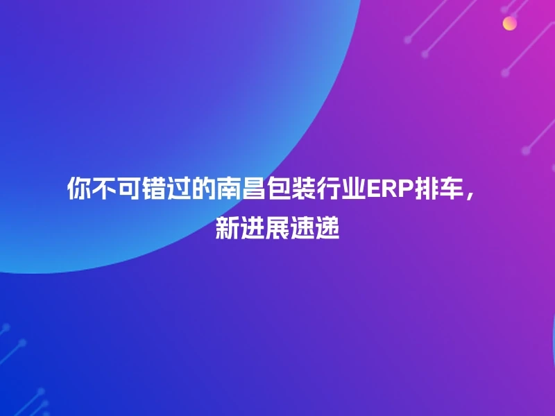 你不可错过的南昌包装行业ERP排车，新进展速递