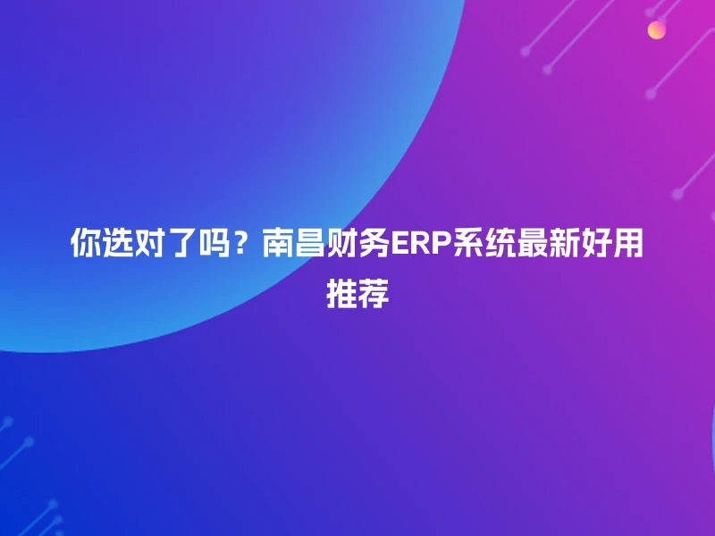 你选对了吗？南昌财务ERP系统最新好用推荐