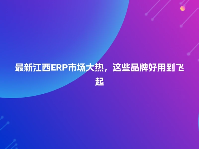 最新江西ERP市场大热，这些品牌好用到飞起