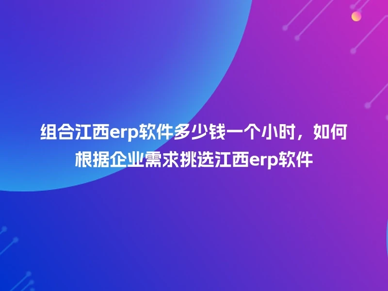 组合江西erp软件多少钱一个小时，如何根据企业需求挑选江西erp软件