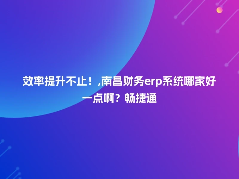 效率提升不止！,南昌财务erp系统哪家好一点啊？畅捷通