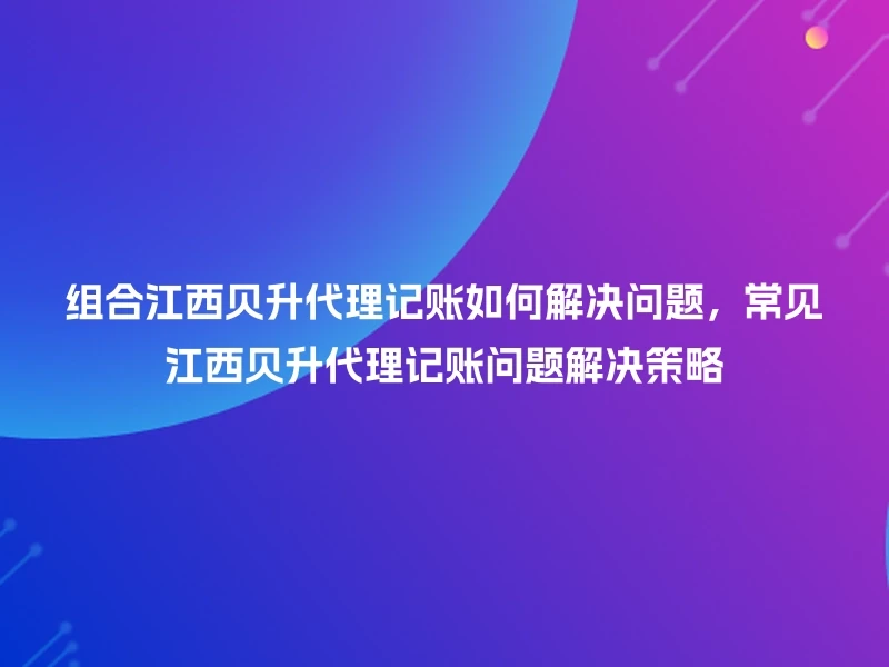 组合江西贝升代理记账如何解决问题，常见江西贝升代理记账问题解决策略