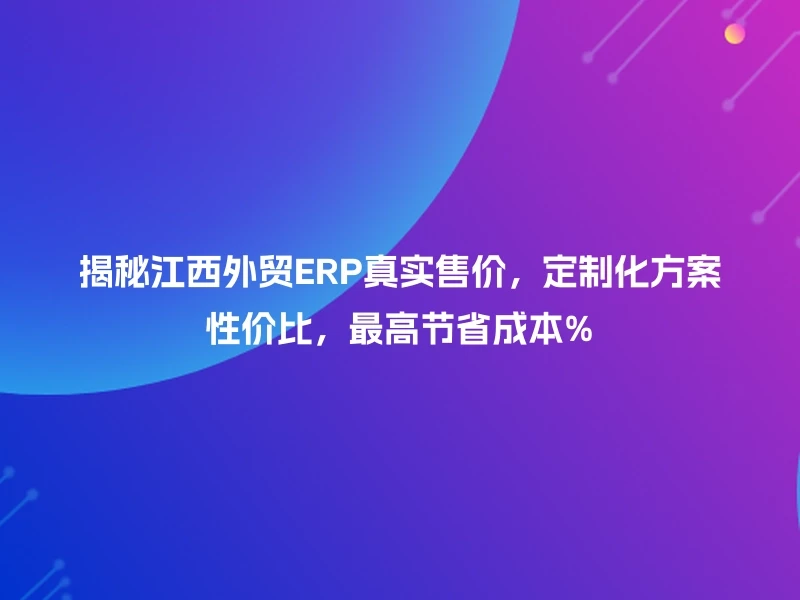 揭秘江西外贸ERP真实售价，定制化方案性价比，最高节省成本%