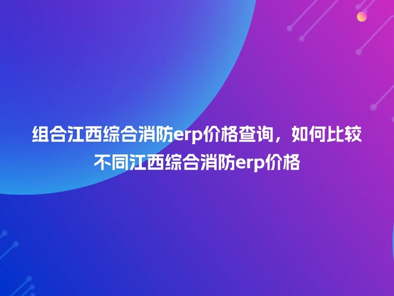 组合江西综合消防erp价格查询，如何比较不同江西综合消防erp价格