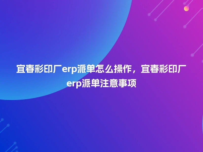 宜春彩印厂erp派单怎么操作，宜春彩印厂erp派单注意事项